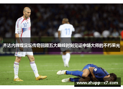 齐达内辉煌足坛传奇回顾五大巅峰时刻见证中场大师的不朽荣光