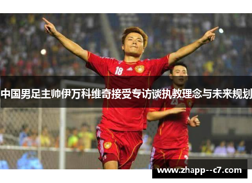 中国男足主帅伊万科维奇接受专访谈执教理念与未来规划