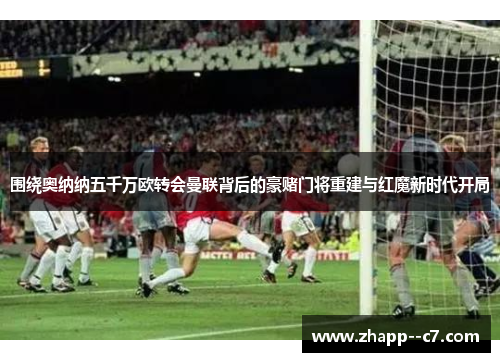 围绕奥纳纳五千万欧转会曼联背后的豪赌门将重建与红魔新时代开局