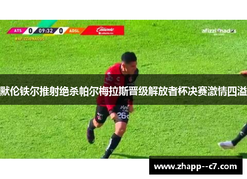 默伦铁尔推射绝杀帕尔梅拉斯晋级解放者杯决赛激情四溢